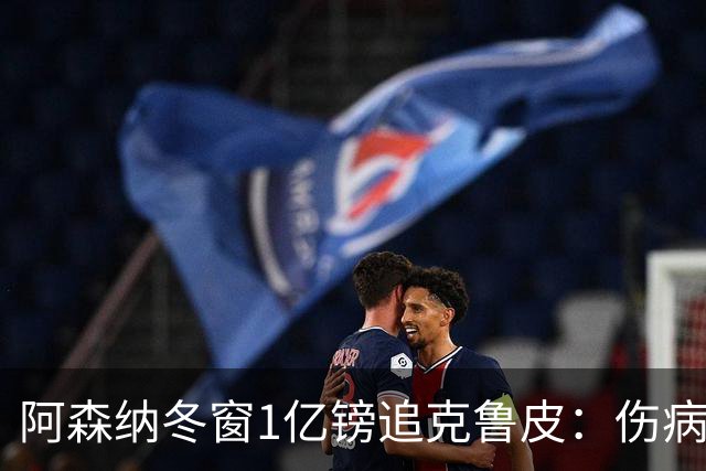 阿森纳冬窗1亿镑追克鲁皮：伤病风险下的争冠豪赌